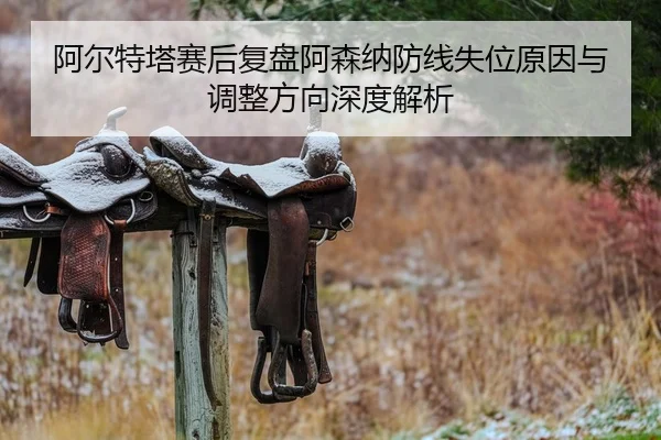 阿尔特塔赛后复盘阿森纳防线失位原因与调整方向深度解析